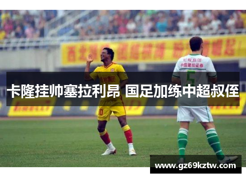 卡隆挂帅塞拉利昂 国足加练中超叔侄