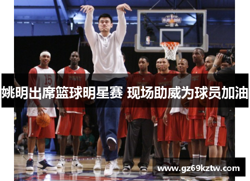 姚明出席篮球明星赛 现场助威为球员加油